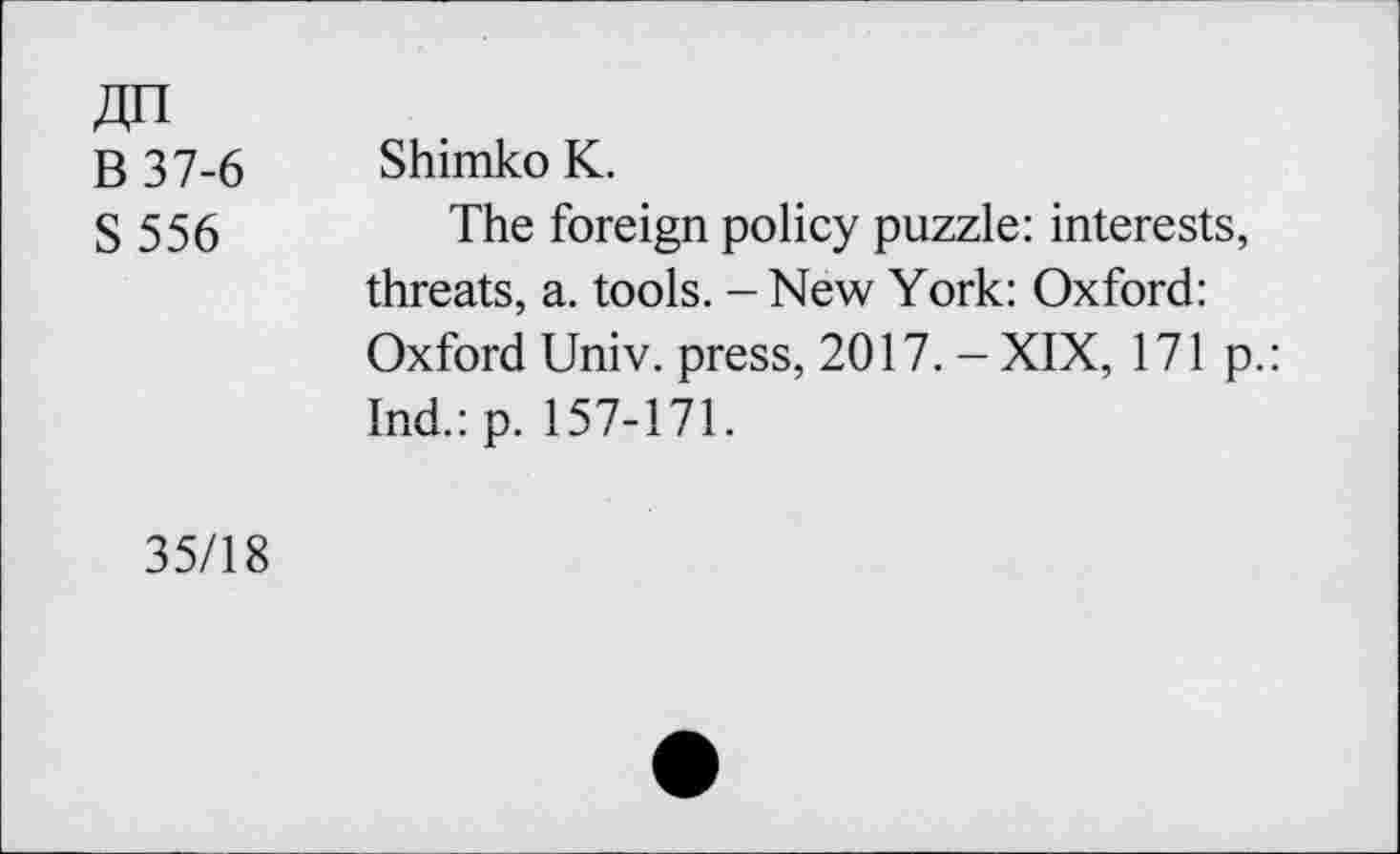 ﻿B 37-6 S556
Shimko K.
The foreign policy puzzle: interests, threats, a. tools. - New York: Oxford: Oxford Univ, press, 2017.-XIX, 171 p.: Ind.: p. 157-171.
35/18